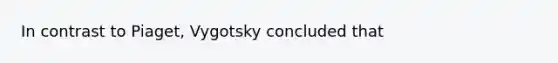 In contrast to Piaget, Vygotsky concluded that