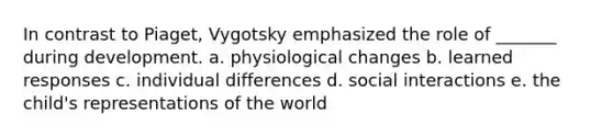 In contrast to Piaget, Vygotsky emphasized the role of _______ during development. a. physiological changes b. learned responses c. individual differences d. social interactions e. the child's representations of the world