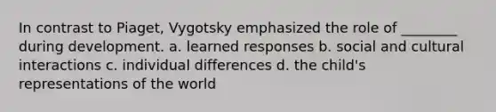 In contrast to Piaget, Vygotsky emphasized the role of ________ during development. a. learned responses b. social and cultural interactions c. individual differences d. the child's representations of the world