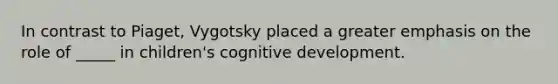 In contrast to Piaget, Vygotsky placed a greater emphasis on the role of _____ in children's cognitive development.