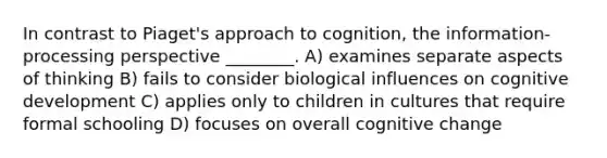 In contrast to Piaget's approach to cognition, the information-processing perspective ________. A) examines separate aspects of thinking B) fails to consider biological influences on cognitive development C) applies only to children in cultures that require formal schooling D) focuses on overall cognitive change