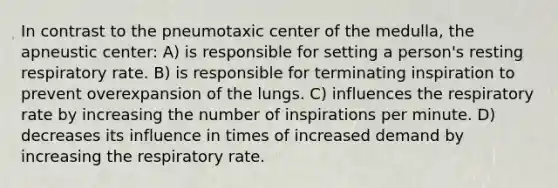 In contrast to the pneumotaxic center of the medulla, the apneustic center: A) is responsible for setting a person's resting respiratory rate. B) is responsible for terminating inspiration to prevent overexpansion of the lungs. C) influences the respiratory rate by increasing the number of inspirations per minute. D) decreases its influence in times of increased demand by increasing the respiratory rate.