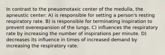 In contrast to the pneuomotaxic center of the medulla, the apneustic center: A) is responsible for setting a person's resting respiratory rate. B) is responsible for terminating inspiration to prevent overexpansion of the lungs. C) influences the respiratory rate by increasing the number of inspirations per minute. D) decreases its influence in times of increased demand by increasing the respiratory rate.