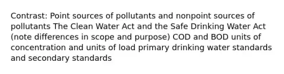 Contrast: Point sources of pollutants and nonpoint sources of pollutants The Clean Water Act and the Safe Drinking Water Act (note differences in scope and purpose) COD and BOD units of concentration and units of load primary drinking water standards and secondary standards