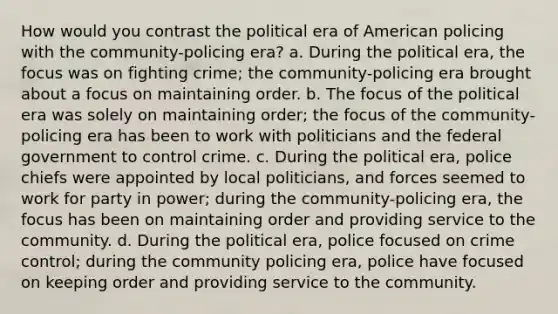 How would you contrast the political era of American policing with the community-policing era? a. During the political era, the focus was on fighting crime; the community-policing era brought about a focus on maintaining order. b. The focus of the political era was solely on maintaining order; the focus of the community-policing era has been to work with politicians and the federal government to control crime. c. During the political era, police chiefs were appointed by local politicians, and forces seemed to work for party in power; during the community-policing era, the focus has been on maintaining order and providing service to the community. d. During the political era, police focused on crime control; during the community policing era, police have focused on keeping order and providing service to the community.