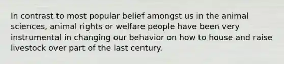 In contrast to most popular belief amongst us in the animal sciences, animal rights or welfare people have been very instrumental in changing our behavior on how to house and raise livestock over part of the last century.