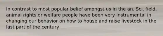 In contrast to most popular belief amongst us in the an. Sci. field, animal rights or welfare people have been very instrumental in changing our behavior on how to house and raise livestock in the last part of the century