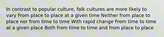 In contrast to popular culture, folk cultures are more likely to vary From place to place at a given time Neither from place to place nor from time to time With rapid change From time to time at a given place Both from time to time and from place to place