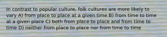 In contrast to popular culture, folk cultures are more likely to vary A) from place to place at a given time B) from time to time at a given place C) both from place to place and from time to time D) neither from place to place nor from time to time