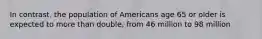 In contrast, the population of Americans age 65 or older is expected to more than double, from 46 million to 98 million