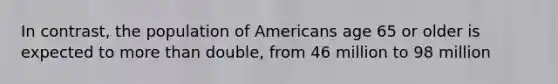 In contrast, the population of Americans age 65 or older is expected to more than double, from 46 million to 98 million