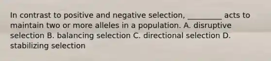 In contrast to positive and negative selection, _________ acts to maintain two or more alleles in a population. A. disruptive selection B. balancing selection C. directional selection D. stabilizing selection