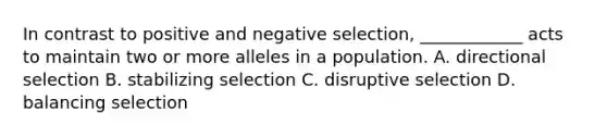 In contrast to positive and negative selection, ____________ acts to maintain two or more alleles in a population. A. directional selection B. stabilizing selection C. disruptive selection D. balancing selection