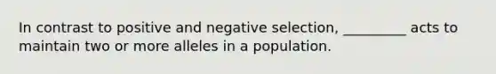 In contrast to positive and negative selection, _________ acts to maintain two or more alleles in a population.