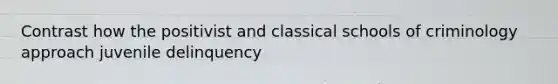 Contrast how the positivist and classical schools of criminology approach juvenile delinquency