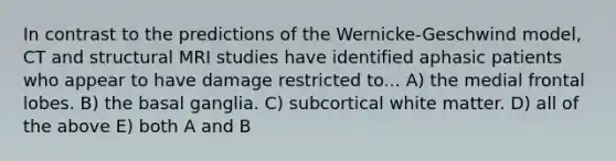 In contrast to the predictions of the Wernicke-Geschwind model, CT and structural MRI studies have identified aphasic patients who appear to have damage restricted to... A) the medial frontal lobes. B) the basal ganglia. C) subcortical white matter. D) all of the above E) both A and B