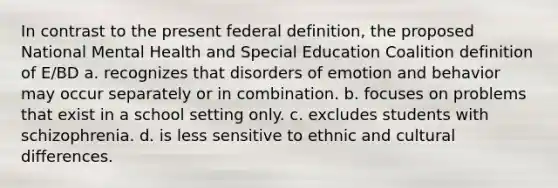 In contrast to the present federal definition, the proposed National Mental Health and Special Education Coalition definition of E/BD a. recognizes that disorders of emotion and behavior may occur separately or in combination. b. focuses on problems that exist in a school setting only. c. excludes students with schizophrenia. d. is less sensitive to ethnic and cultural differences.