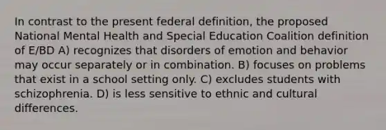 In contrast to the present federal definition, the proposed National Mental Health and Special Education Coalition definition of E/BD A) recognizes that disorders of emotion and behavior may occur separately or in combination. B) focuses on problems that exist in a school setting only. C) excludes students with schizophrenia. D) is less sensitive to ethnic and cultural differences.