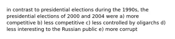 in contrast to presidential elections during the 1990s, the presidential elections of 2000 and 2004 were a) more competitive b) less competitive c) less controlled by oligarchs d) less interesting to the Russian public e) more corrupt