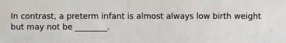 In contrast, a preterm infant is almost always low birth weight but may not be ________.
