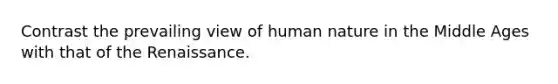 Contrast the prevailing view of human nature in the Middle Ages with that of the Renaissance.