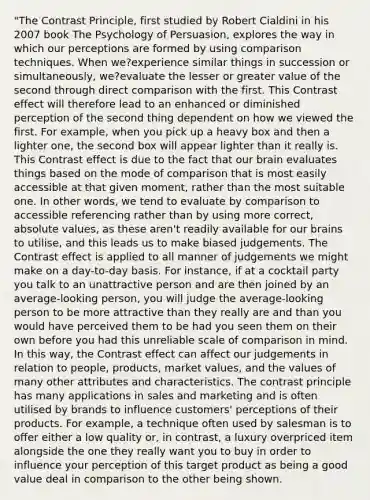 "The Contrast Principle, first studied by Robert Cialdini in his 2007 book The Psychology of Persuasion, explores the way in which our perceptions are formed by using comparison techniques. When we?experience similar things in succession or simultaneously, we?evaluate the lesser or greater value of the second through direct comparison with the first. This Contrast effect will therefore lead to an enhanced or diminished perception of the second thing dependent on how we viewed the first. For example, when you pick up a heavy box and then a lighter one, the second box will appear lighter than it really is. This Contrast effect is due to the fact that our brain evaluates things based on the mode of comparison that is most easily accessible at that given moment, rather than the most suitable one. In other words, we tend to evaluate by comparison to accessible referencing rather than by using more correct, <a href='https://www.questionai.com/knowledge/kbbTh4ZPeb-absolute-value' class='anchor-knowledge'>absolute value</a>s, as these aren't readily available for our brains to utilise, and this leads us to make biased judgements. The Contrast effect is applied to all manner of judgements we might make on a day-to-day basis. For instance, if at a cocktail party you talk to an unattractive person and are then joined by an average-looking person, you will judge the average-looking person to be more attractive than they really are and than you would have perceived them to be had you seen them on their own before you had this unreliable scale of comparison in mind. In this way, the Contrast effect can affect our judgements in relation to people, products, market values, and the values of many other attributes and characteristics. The contrast principle has many applications in sales and marketing and is often utilised by brands to influence customers' perceptions of their products. For example, a technique often used by salesman is to offer either a low quality or, in contrast, a luxury overpriced item alongside the one they really want you to buy in order to influence your perception of this target product as being a good value deal in comparison to the other being shown.