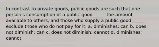 In contrast to private goods, public goods are such that one person's consumption of a public good _____ the amount available to others, and those who supply a public good _____ exclude those who do not pay for it. a. diminishes; can b. does not diminish; can c. does not diminish; cannot d. diminishes; cannot