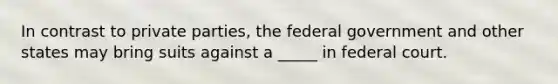 In contrast to private parties, the federal government and other states may bring suits against a _____ in federal court.