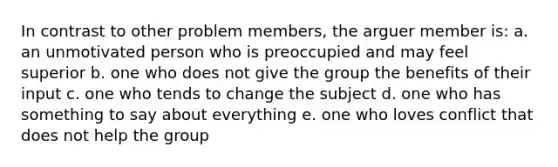 In contrast to other problem members, the arguer member is: a. an unmotivated person who is preoccupied and may feel superior b. one who does not give the group the benefits of their input c. one who tends to change the subject d. one who has something to say about everything e. one who loves conflict that does not help the group