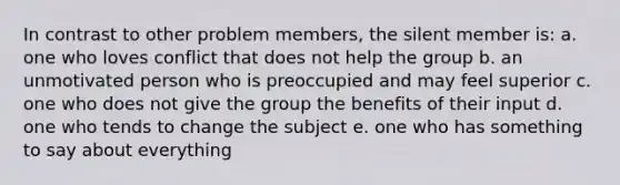 In contrast to other problem members, the silent member is: a. one who loves conflict that does not help the group b. an unmotivated person who is preoccupied and may feel superior c. one who does not give the group the benefits of their input d. one who tends to change the subject e. one who has something to say about everything