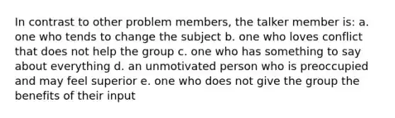 In contrast to other problem members, the talker member is: a. one who tends to change the subject b. one who loves conflict that does not help the group c. one who has something to say about everything d. an unmotivated person who is preoccupied and may feel superior e. one who does not give the group the benefits of their input