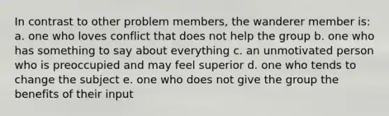 In contrast to other problem members, the wanderer member is: a. one who loves conflict that does not help the group b. one who has something to say about everything c. an unmotivated person who is preoccupied and may feel superior d. one who tends to change the subject e. one who does not give the group the benefits of their input