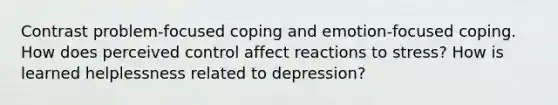 Contrast problem-focused coping and emotion-focused coping. How does perceived control affect reactions to stress? How is learned helplessness related to depression?