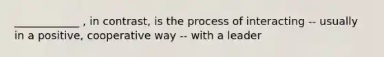 ____________ , in contrast, is the process of interacting -- usually in a positive, cooperative way -- with a leader