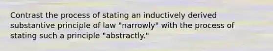 Contrast the process of stating an inductively derived substantive principle of law "narrowly" with the process of stating such a principle "abstractly."