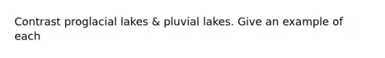 Contrast proglacial lakes & pluvial lakes. Give an example of each