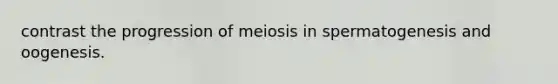 contrast the progression of meiosis in spermatogenesis and oogenesis.