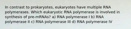 In contrast to prokaryotes, eukaryotes have multiple RNA polymerases. Which eukaryotic RNA polymerase is involved in synthesis of pre-mRNAs? a) RNA polymerase I b) RNA polymerase II c) RNA polymerase III d) RNA polymerase IV