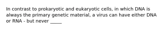 In contrast to prokaryotic and eukaryotic cells, in which DNA is always the primary genetic material, a virus can have either DNA or RNA - but never _____