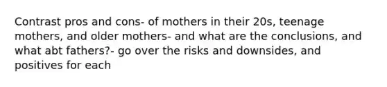 Contrast pros and cons- of mothers in their 20s, teenage mothers, and older mothers- and what are the conclusions, and what abt fathers?- go over the risks and downsides, and positives for each