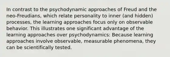 In contrast to the psychodynamic approaches of Freud and the neo-Freudians, which relate personality to inner (and hidden) processes, the learning approaches focus only on observable behavior. This illustrates one significant advantage of the learning approaches over psychodynamics: Because learning approaches involve observable, measurable phenomena, they can be scientifically tested.