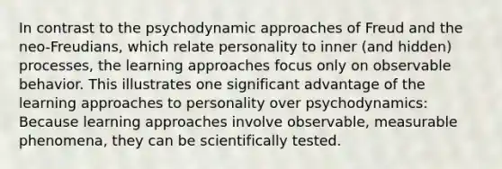 In contrast to the psychodynamic approaches of Freud and the neo-Freudians, which relate personality to inner (and hidden) processes, the learning approaches focus only on observable behavior. This illustrates one significant advantage of the learning approaches to personality over psychodynamics: Because learning approaches involve observable, measurable phenomena, they can be scientifically tested.