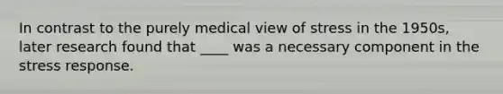 In contrast to the purely medical view of stress in the 1950s, later research found that ____ was a necessary component in the stress response.