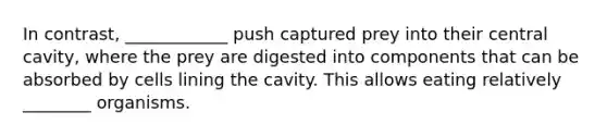 In contrast, ____________ push captured prey into their central cavity, where the prey are digested into components that can be absorbed by cells lining the cavity. This allows eating relatively ________ organisms.