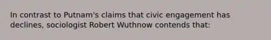 In contrast to Putnam's claims that civic engagement has declines, sociologist Robert Wuthnow contends that: