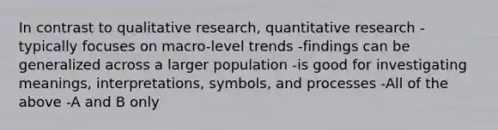 In contrast to qualitative research, quantitative research -typically focuses on macro-level trends -findings can be generalized across a larger population -is good for investigating meanings, interpretations, symbols, and processes -All of the above -A and B only