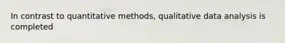 In contrast to quantitative methods, qualitative data analysis is completed