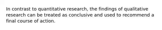 In contrast to quantitative research, the findings of qualitative research can be treated as conclusive and used to recommend a final course of action.