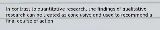 In contrast to quantitative research, the findings of qualitative research can be treated as conclusive and used to recommend a final course of action