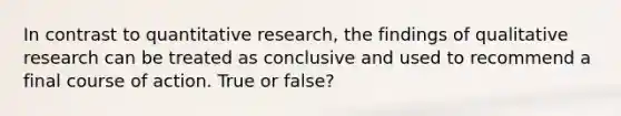 In contrast to quantitative research, the findings of qualitative research can be treated as conclusive and used to recommend a final course of action. True or false?